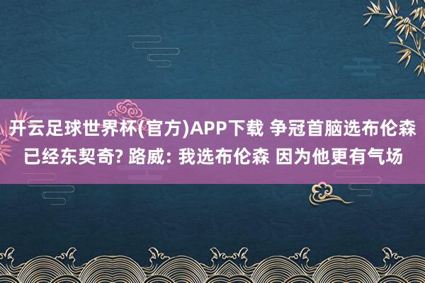开云足球世界杯(官方)APP下载 争冠首脑选布伦森已经东契奇? 路威: 我选布伦森 因为他更有气场