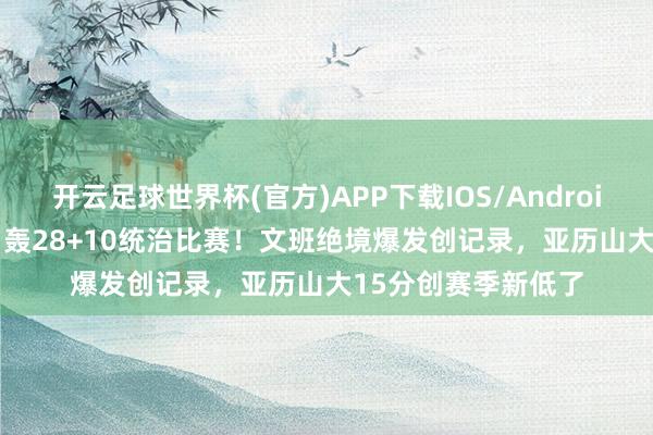 开云足球世界杯(官方)APP下载IOS/Android通用版/手机app 轰28+10统治比赛！文班绝境爆发创记录，亚历山大15分创赛季新低了