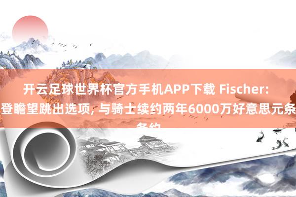 开云足球世界杯官方手机APP下载 Fischer: 哈登瞻望跳出选项, 与骑士续约两年6000万好意思元条约