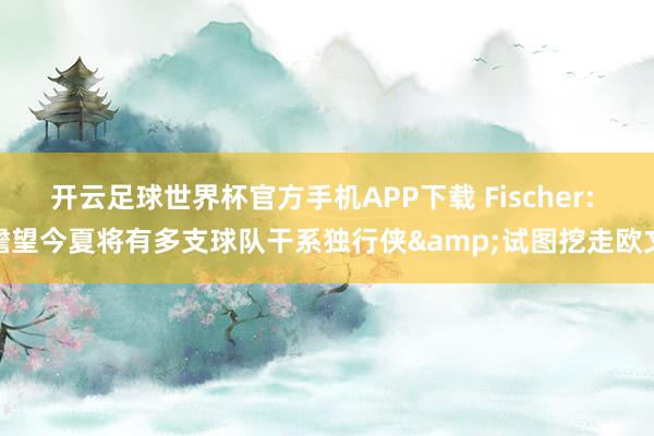 开云足球世界杯官方手机APP下载 Fischer: 瞻望今夏将有多支球队干系独行侠&试图挖走欧文