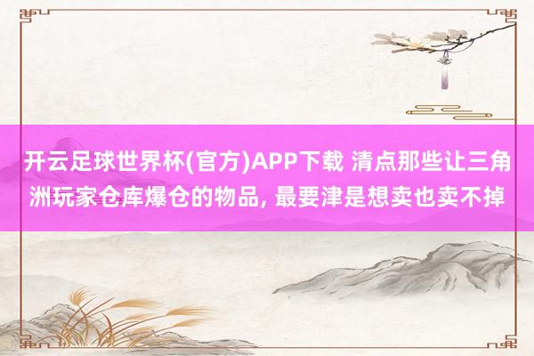 开云足球世界杯(官方)APP下载 清点那些让三角洲玩家仓库爆仓的物品, 最要津是想卖也卖不掉