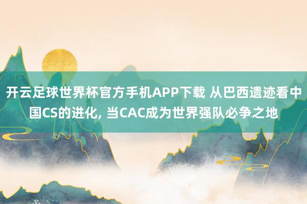 开云足球世界杯官方手机APP下载 从巴西遗迹看中国CS的进化, 当CAC成为世界强队必争之地