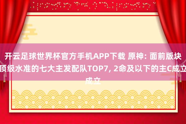 开云足球世界杯官方手机APP下载 原神: 面前版块顶级水准的七大主发配队TOP7, 2命及以下的主C成立