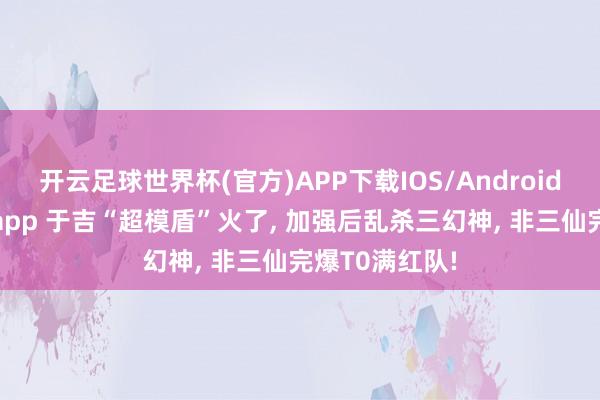开云足球世界杯(官方)APP下载IOS/Android通用版/手机app 于吉“超模盾”火了, 加强后乱杀三幻神, 非三仙完爆T0满红队!