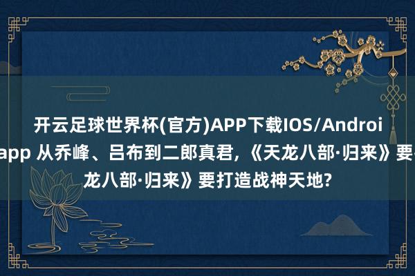 开云足球世界杯(官方)APP下载IOS/Android通用版/手机app 从乔峰、吕布到二郎真君, 《天龙八部·归来》要打造战神天地?