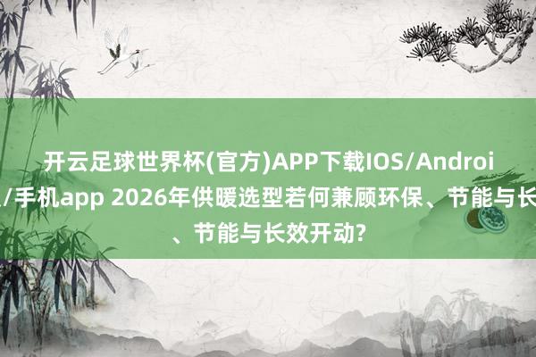 开云足球世界杯(官方)APP下载IOS/Android通用版/手机app 2026年供暖选型若何兼顾环保、节能与长效开动?