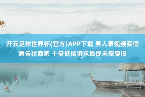 开云足球世界杯(官方)APP下载 男人录视频买假酒告状商家 十倍抵偿诉求最终未获复旧
