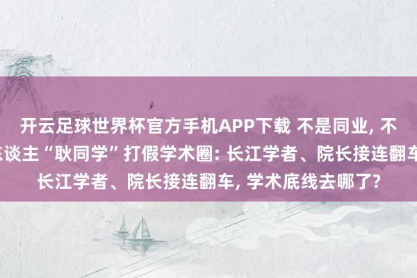 开云足球世界杯官方手机APP下载 不是同业, 不是高校! 民间吹哨东谈主“耿同学”打假学术圈: 长江学者、院长接连翻车, 学术底线去哪了?