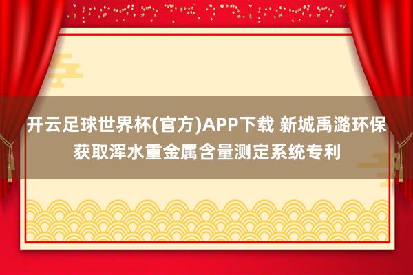 开云足球世界杯(官方)APP下载 新城禹潞环保获取浑水重金属含量测定系统专利