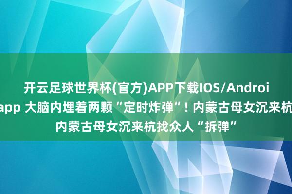 开云足球世界杯(官方)APP下载IOS/Android通用版/手机app 大脑内埋着两颗“定时炸弹”! 内蒙古母女沉来杭找众人“拆弹”