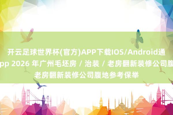开云足球世界杯(官方)APP下载IOS/Android通用版/手机app 2026 年广州毛坯房 / 治装 / 老房翻新装修公司腹地参考保举