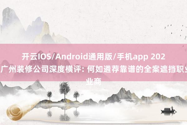 开云IOS/Android通用版/手机app 2026年广州装修公司深度横评: 何如遴荐靠谱的全案遮挡职业商