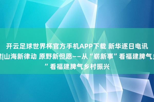 开云足球世界杯官方手机APP下载 新华逐日电讯聚焦福建|山海新律动 原野新但愿——从“崭新事”看福建脾气乡村振兴