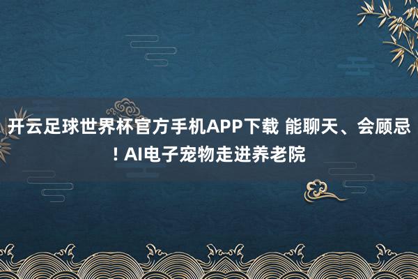 开云足球世界杯官方手机APP下载 能聊天、会顾忌! AI电子宠物走进养老院