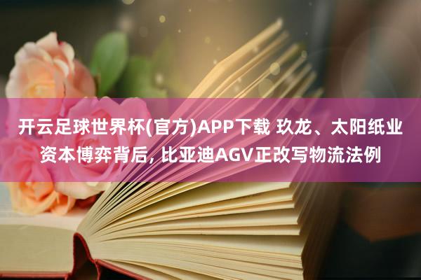 开云足球世界杯(官方)APP下载 玖龙、太阳纸业资本博弈背后, 比亚迪AGV正改写物流法例