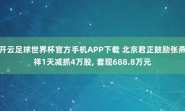 开云足球世界杯官方手机APP下载 北京君正鼓励张燕祥1天减抓4万股, 套现688.8万元