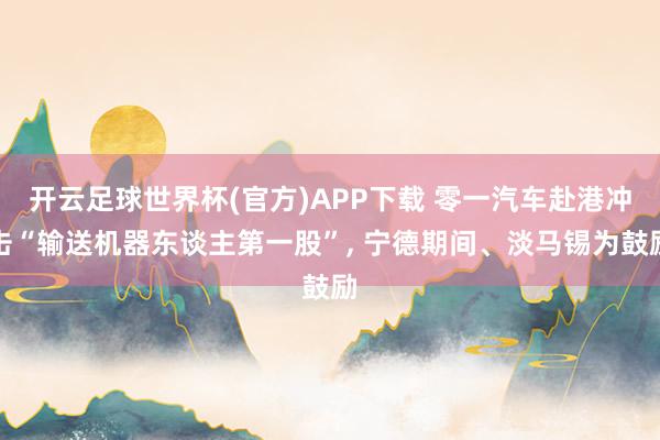 开云足球世界杯(官方)APP下载 零一汽车赴港冲击“输送机器东谈主第一股”, 宁德期间、淡马锡为鼓励