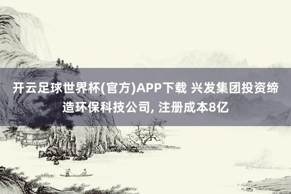 开云足球世界杯(官方)APP下载 兴发集团投资缔造环保科技公司, 注册成本8亿