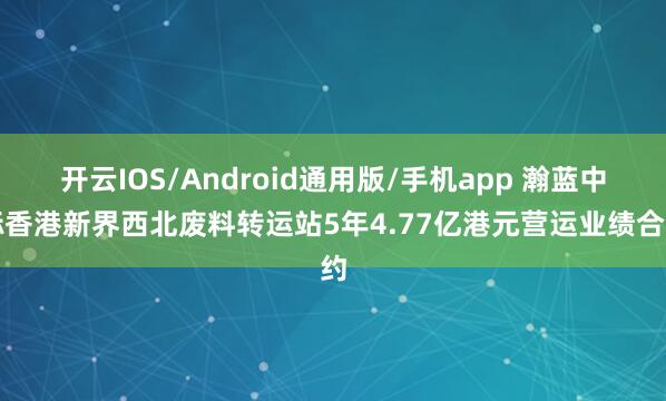 开云IOS/Android通用版/手机app 瀚蓝中标香港新界西北废料转运站5年4.77亿港元营运业绩合约