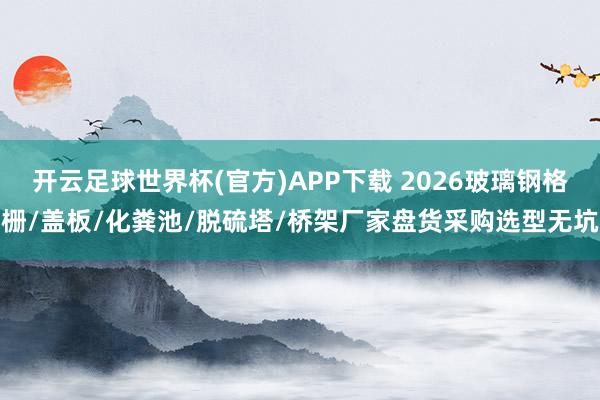 开云足球世界杯(官方)APP下载 2026玻璃钢格栅/盖板/化粪池/脱硫塔/桥架厂家盘货采购选型无坑
