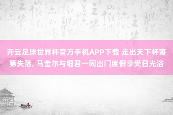 开云足球世界杯官方手机APP下载 走出天下杯落第失落, 马奎尔与细君一同出门度假享受日光浴