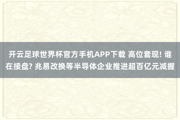 开云足球世界杯官方手机APP下载 高位套现! 谁在接盘? 兆易改换等半导体企业推进超百亿元减握