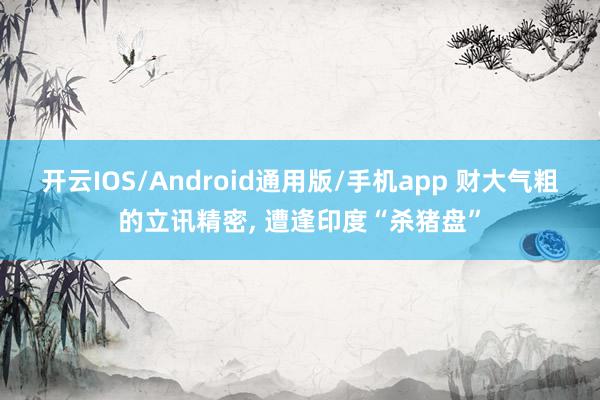 开云IOS/Android通用版/手机app 财大气粗的立讯精密, 遭逢印度“杀猪盘”