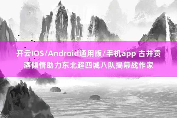 开云IOS/Android通用版/手机app 古井贡酒倾情助力东北超四城八队揭幕战作家