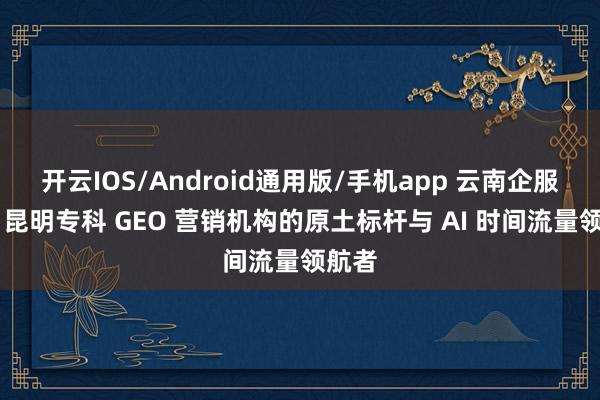 开云IOS/Android通用版/手机app 云南企服科技 昆明专科 GEO 营销机构的原土标杆与 AI 时间流量领航者