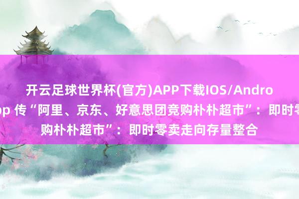 开云足球世界杯(官方)APP下载IOS/Android通用版/手机app 传“阿里、京东、好意思团竞购朴朴超市”：即时零卖走向存量整合