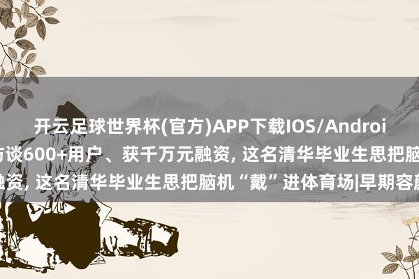 开云足球世界杯(官方)APP下载IOS/Android通用版/手机app 半年访谈600+用户、获千万元融资, 这名清华毕业生思把脑机“戴”进体育场|早期容颜
