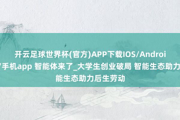 开云足球世界杯(官方)APP下载IOS/Android通用版/手机app 智能体来了_大学生创业破局 智能生态助力后生劳动