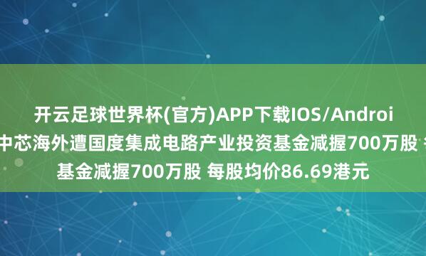 开云足球世界杯(官方)APP下载IOS/Android通用版/手机app 中芯海外遭国度集成电路产业投资基金减握700万股 每股均价86.69港元
