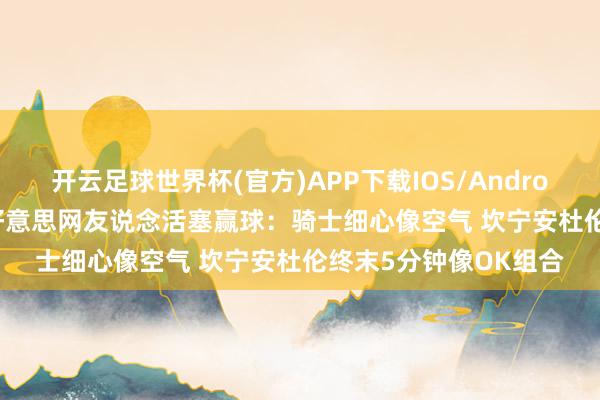 开云足球世界杯(官方)APP下载IOS/Android通用版/手机app 好意思网友说念活塞赢球：骑士细心像空气 坎宁安杜伦终末5分钟像OK组合