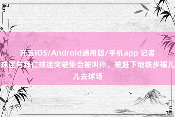 开云IOS/Android通用版/手机app 记者：巴黎球迷与拜仁球迷突破集合被叫停，被赶下地铁步碾儿去球场