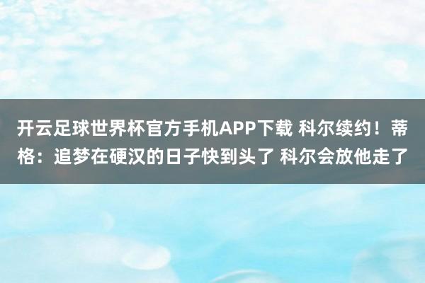 开云足球世界杯官方手机APP下载 科尔续约！蒂格：追梦在硬汉的日子快到头了 科尔会放他走了