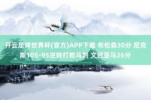 开云足球世界杯(官方)APP下载 布伦森30分 尼克斯105-95逆转打败马刺 文班亚马26分