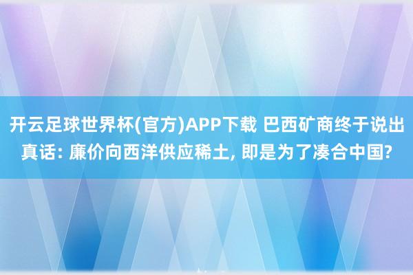 开云足球世界杯(官方)APP下载 巴西矿商终于说出真话: 廉价向西洋供应稀土， 即是为了凑合中国?