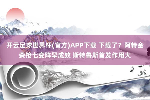 开云足球世界杯(官方)APP下载 下载了？阿特金森抢七变阵罕成效 斯特鲁斯首发作用大