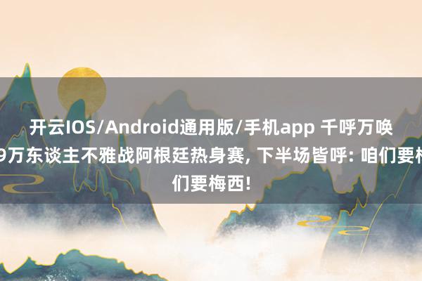开云IOS/Android通用版/手机app 千呼万唤! 超9万东谈主不雅战阿根廷热身赛， 下半场皆呼: 咱们要梅西!