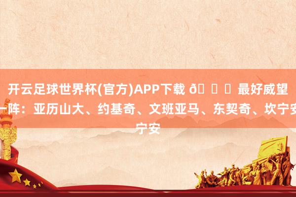 开云足球世界杯(官方)APP下载 🌟最好威望一阵：亚历山大、约基奇、文班亚马、东契奇、坎宁安