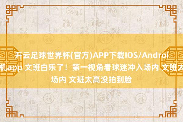 开云足球世界杯(官方)APP下载IOS/Android通用版/手机app 文班白乐了！第一视角看球迷冲入场内 文班太高没拍到脸