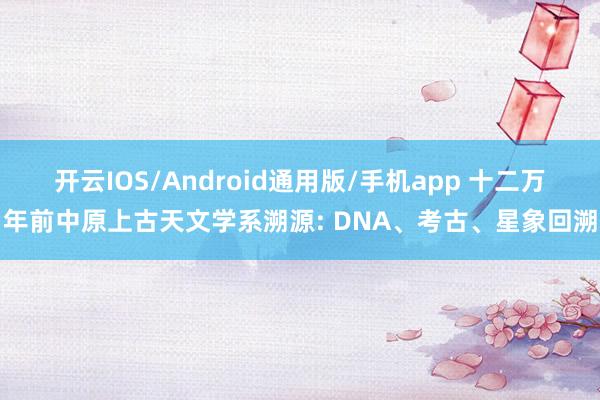 开云IOS/Android通用版/手机app 十二万年前中原上古天文学系溯源: DNA、考古、星象回溯
