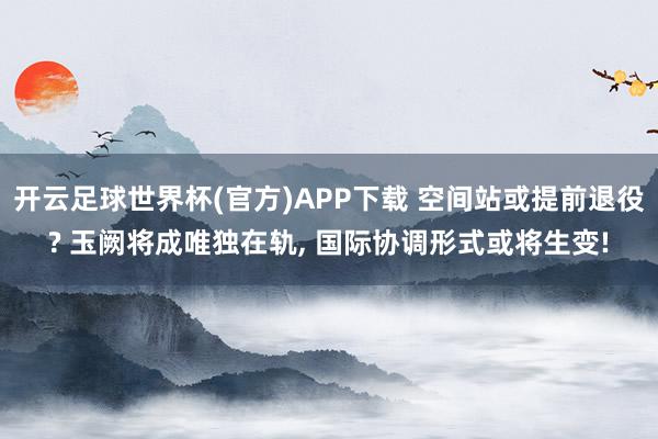 开云足球世界杯(官方)APP下载 空间站或提前退役? 玉阙将成唯独在轨， 国际协调形式或将生变!