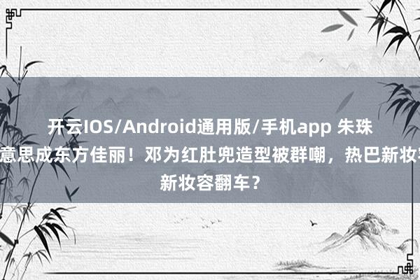 开云IOS/Android通用版/手机app 朱珠41岁好意思成东方佳丽！邓为红肚兜造型被群嘲，热巴新妆容翻车？