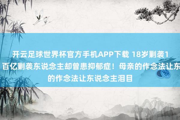 开云足球世界杯官方手机APP下载 18岁剿袭133套房产，百亿剿袭东说念主却曾患抑郁症！母亲的作念法让东说念主泪目