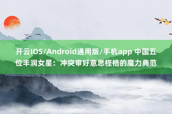 开云IOS/Android通用版/手机app 中国五位丰润女星：冲突审好意思桎梏的魔力典范