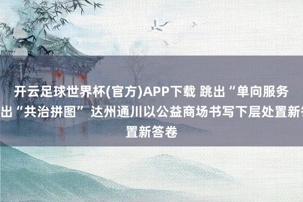 开云足球世界杯(官方)APP下载 跳出“单向服务”拼出“共治拼图” 达州通川以公益商场书写下层处置新答卷