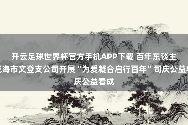 开云足球世界杯官方手机APP下载 百年东谈主寿威海市文登支公司开展“为爱凝合启行百年”司庆公益看成