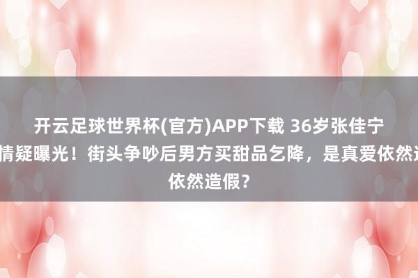 开云足球世界杯(官方)APP下载 36岁张佳宁新恋情疑曝光!街头争吵后男方买甜品乞降,是真爱依然造假?